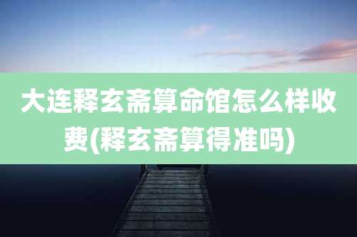 大连释玄斋算命馆怎么样收费(释玄斋算得准吗)