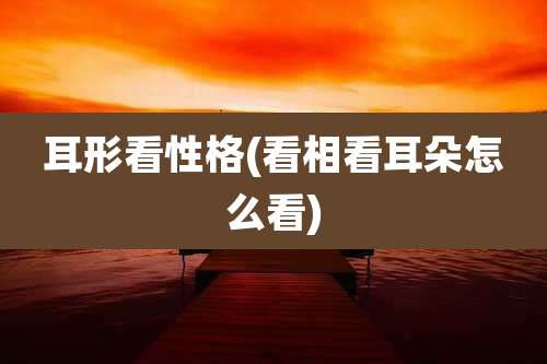 耳形看性格(看相看耳朵怎么看)