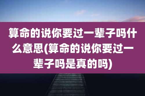 算命的说你要过一辈子吗什么意思(算命的说你要过一辈子吗是真的吗)