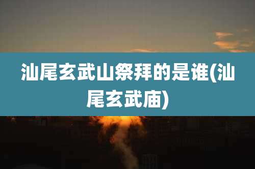 汕尾玄武山祭拜的是谁(汕尾玄武庙)