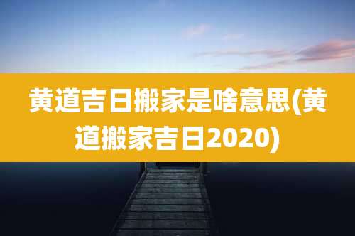 黄道吉日搬家是啥意思(黄道搬家吉日2020)