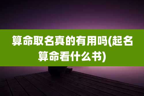 算命取名真的有用吗(起名算命看什么书)