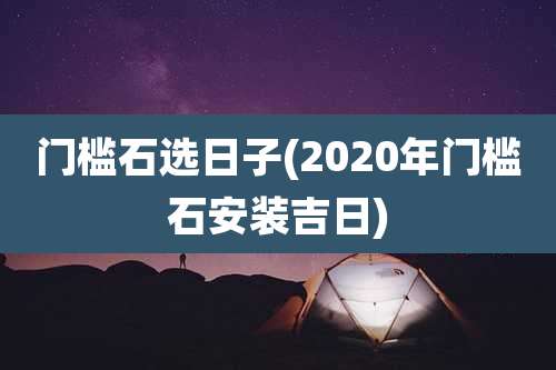 门槛石选日子(2020年门槛石安装吉日)