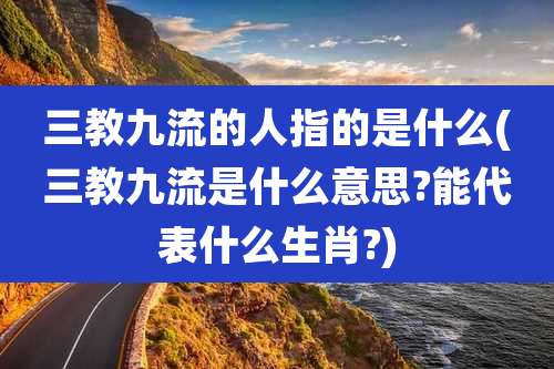 三教九流的人指的是什么(三教九流是什么意思?能代表什么生肖?)