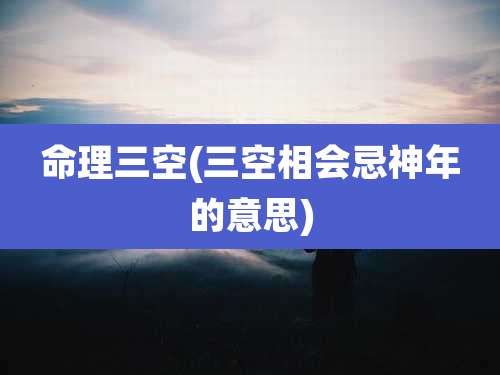 命理三空(三空相会忌神年的意思)