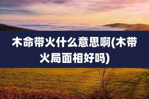 木命带火什么意思啊(木带火局面相好吗)