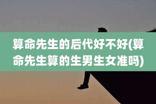 算命先生的后代好不好(算命先生算的生男生女准吗)