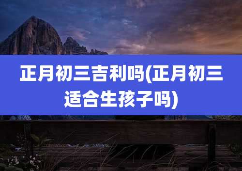 正月初三吉利吗(正月初三适合生孩子吗)