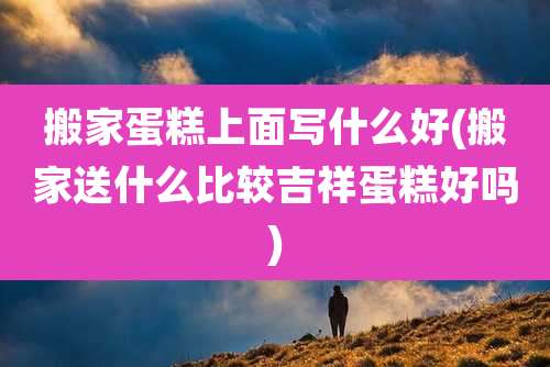 搬家蛋糕上面写什么好(搬家送什么比较吉祥蛋糕好吗)