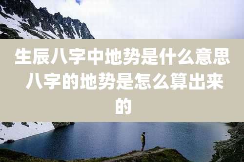 生辰八字中地势是什么意思 八字的地势是怎么算出来的