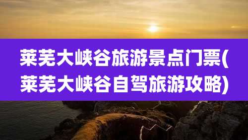 莱芜大峡谷旅游景点门票(莱芜大峡谷自驾旅游攻略)