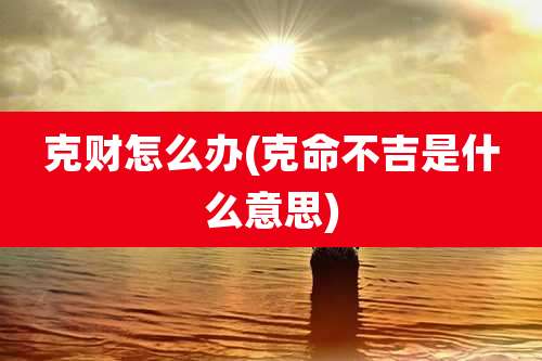 克财怎么办(克命不吉是什么意思)