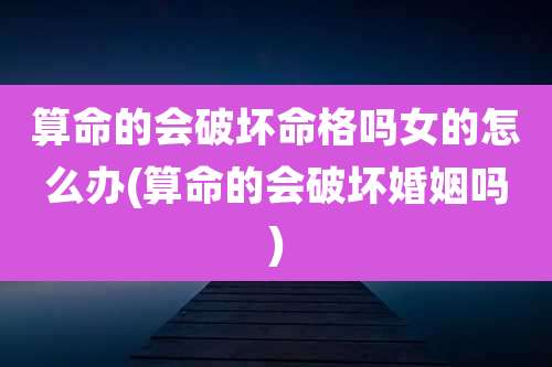 算命的会破坏命格吗女的怎么办(算命的会破坏婚姻吗)