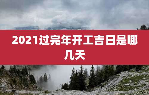 2021过完年开工吉日是哪几天