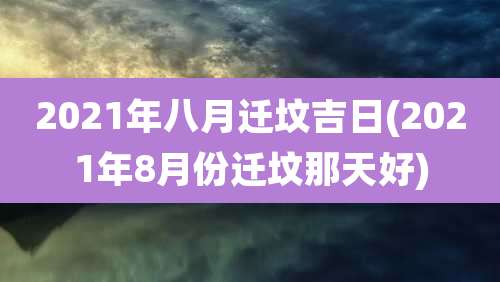 2021年八月迁坟吉日(2021年8月份迁坟那天好)