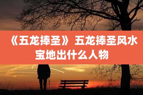 《五龙捧圣》 五龙捧圣风水宝地出什么人物