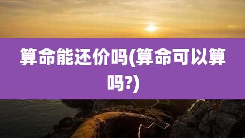 算命能还价吗(算命可以算吗?)