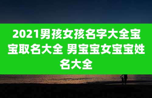 2021男孩女孩名字大全宝宝取名大全 男宝宝女宝宝姓名大全