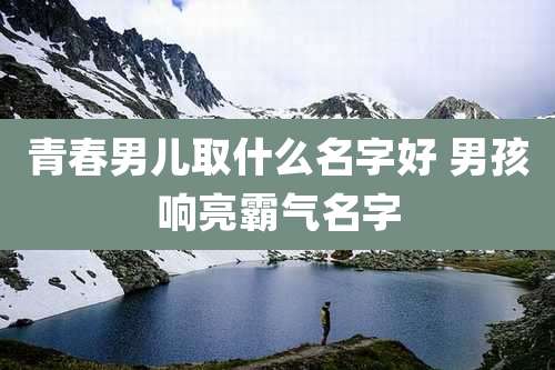 青春男儿取什么名字好 男孩响亮霸气名字