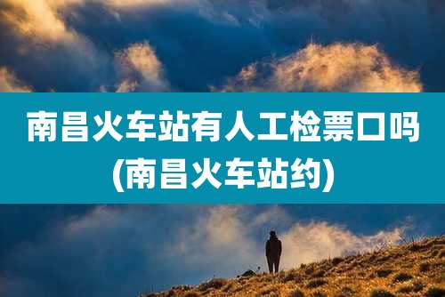 南昌火车站有人工检票口吗(南昌火车站约)