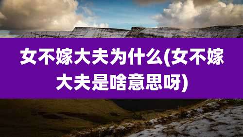 女不嫁大夫为什么(女不嫁大夫是啥意思呀)