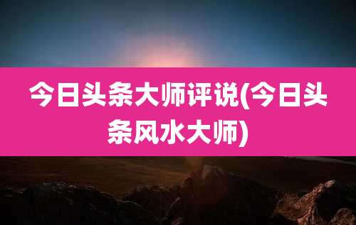 今日头条大师评说(今日头条风水大师)
