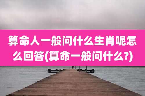 算命人一般问什么生肖呢怎么回答(算命一般问什么?)