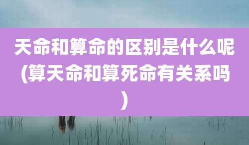 天命和算命的区别是什么呢(算天命和算死命有关系吗)