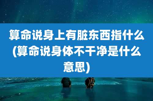 算命说身上有脏东西指什么(算命说身体不干净是什么意思)