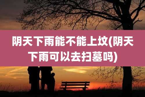 阴天下雨能不能上坟(阴天下雨可以去扫墓吗)