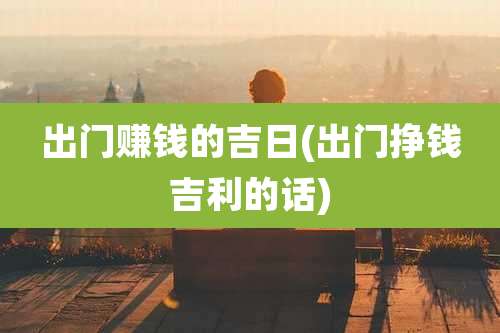 出门赚钱的吉日(出门挣钱吉利的话)
