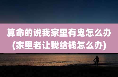 算命的说我家里有鬼怎么办(家里老让我给钱怎么办)
