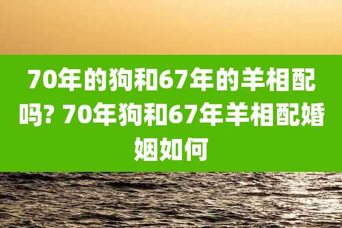 70年的狗和67年的羊相配吗? 70年狗和67年羊相配婚姻如何