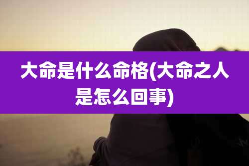 大命是什么命格(大命之人是怎么回事)