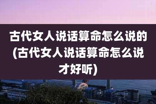 古代女人说话算命怎么说的(古代女人说话算命怎么说才好听)
