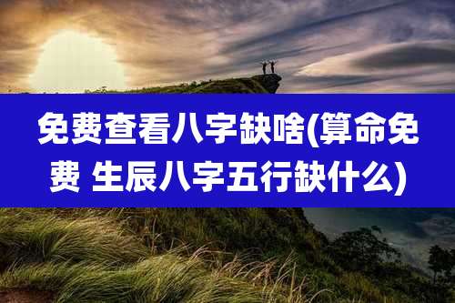 免费查看八字缺啥(算命免费 生辰八字五行缺什么)