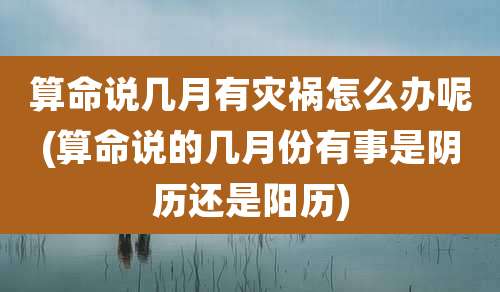 算命说几月有灾祸怎么办呢(算命说的几月份有事是阴历还是阳历)