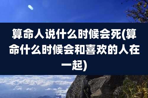 算命人说什么时候会死(算命什么时候会和喜欢的人在一起)