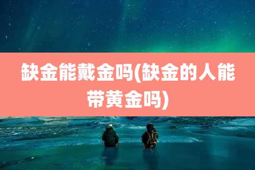缺金能戴金吗(缺金的人能带黄金吗)