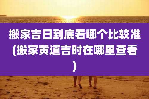 搬家吉日到底看哪个比较准(搬家黄道吉时在哪里查看)