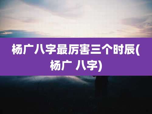 杨广八字最厉害三个时辰(杨广 八字)