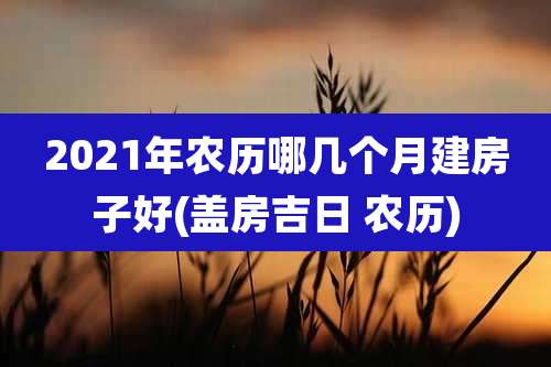 2021年农历哪几个月建房子好(盖房吉日 农历)