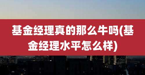基金经理真的那么牛吗(基金经理水平怎么样)