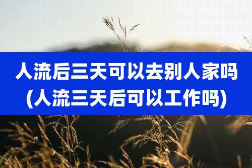 人流后三天可以去别人家吗(人流三天后可以工作吗)