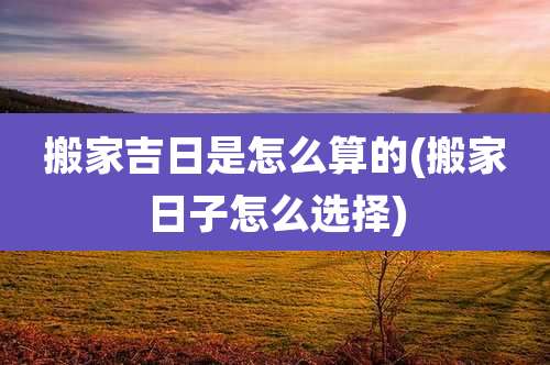 搬家吉日是怎么算的(搬家日子怎么选择)
