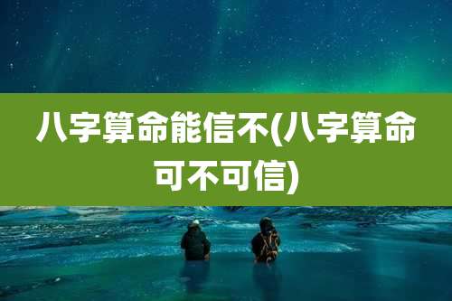 八字算命能信不(八字算命可不可信)