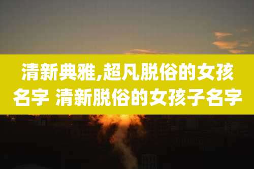 清新典雅,超凡脱俗的女孩名字 清新脱俗的女孩子名字