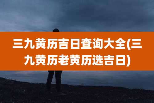 三九黄历吉日查询大全(三九黄历老黄历选吉日)