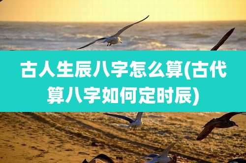 古人生辰八字怎么算(古代算八字如何定时辰)