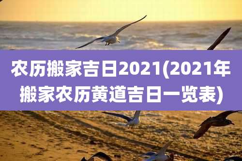 农历搬家吉日2021(2021年搬家农历黄道吉日一览表)